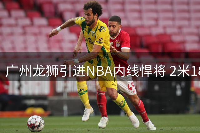 广州龙狮引进NBA内线悍将 2米18巨人曾单场轰21+23