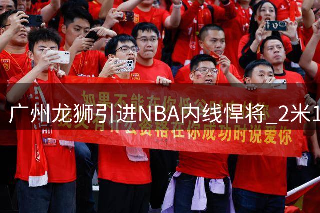 广州龙狮引进NBA内线悍将 2米18巨人曾单场轰21+23