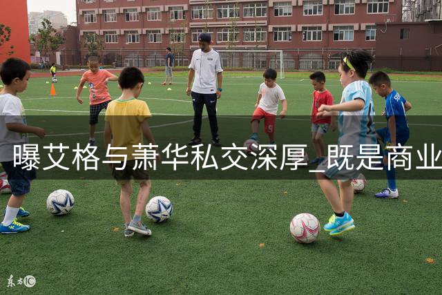 曝艾格与萧华私交深厚 既是商业伙伴也是度假好友