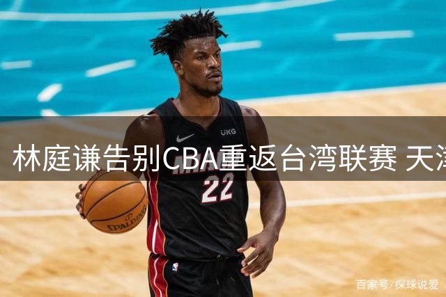林庭谦告别CBA重返台湾联赛 天津男篮核心流失面临严峻挑战
