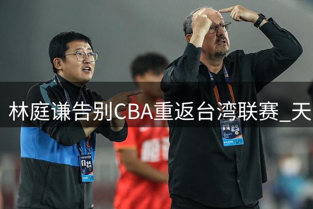 林庭谦告别CBA重返台湾联赛 天津男篮核心流失面临严峻挑战