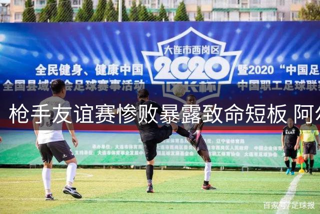 枪手友谊赛惨败暴露致命短板 阿尔特塔为夏窗引援放"烟雾弹"？