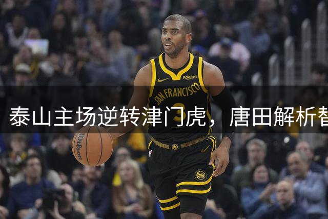 泰山主场逆转津门虎，唐田解析替补安排战术考量