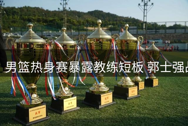 男篮热身赛暴露教练短板 郭士强战术引争议 球员前景堪忧