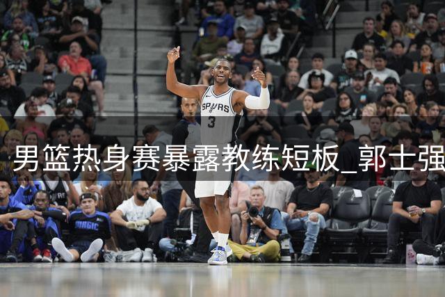 男篮热身赛暴露教练短板 郭士强战术引争议 球员前景堪忧