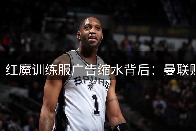 红魔训练服广告缩水背后：曼联财务困境与英超新政的双重博弈