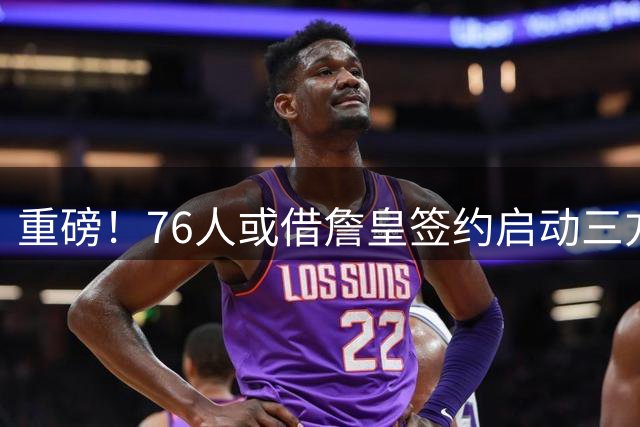 重磅！76人或借詹皇签约启动三方交易计划