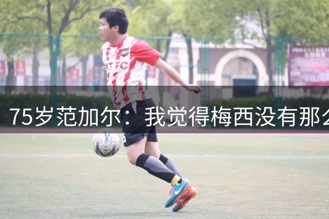 75岁范加尔：我觉得梅西没有那么伟大，他的为人并不总令人愉快